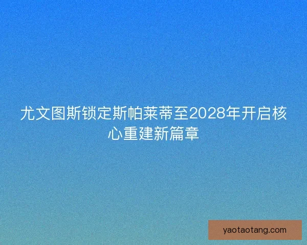 尤文图斯锁定斯帕莱蒂至2028年开启核心重建新篇章